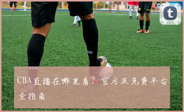 CBA直播在哪里看?官方及免费平台全指南