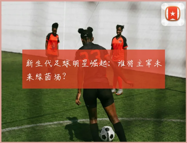 新生代足球明星崛起:谁将主宰未来绿茵场?
