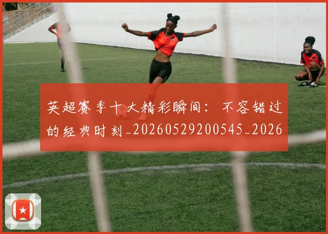 英超赛季十大精彩瞬间：不容错过的经典时刻_20260529200545_20260702174644