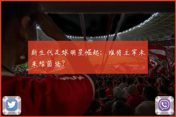 新生代足球明星崛起:谁将主宰未来绿茵场?