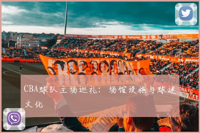 CBA球队主场巡礼：场馆设施与球迷文化