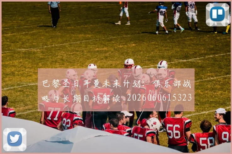 巴黎圣日耳曼未来计划：俱乐部战略与长期目标解读_20260606153235