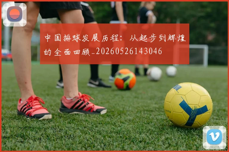 中国排球发展历程：从起步到辉煌的全面回顾_20260526143046