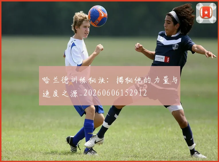 哈兰德训练秘诀:揭秘他的力量与速度之源_20260606152912
