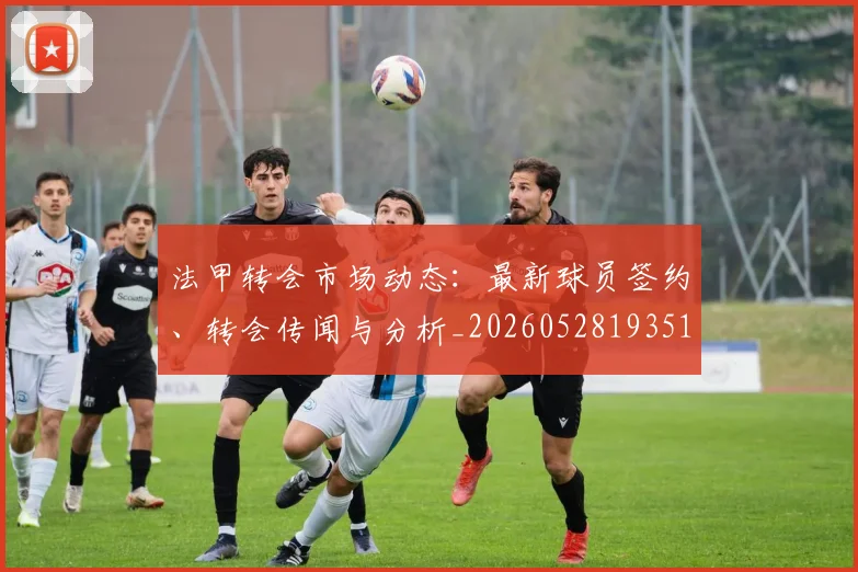 法甲转会市场动态:最新球员签约、转会传闻与分析_20260528193510