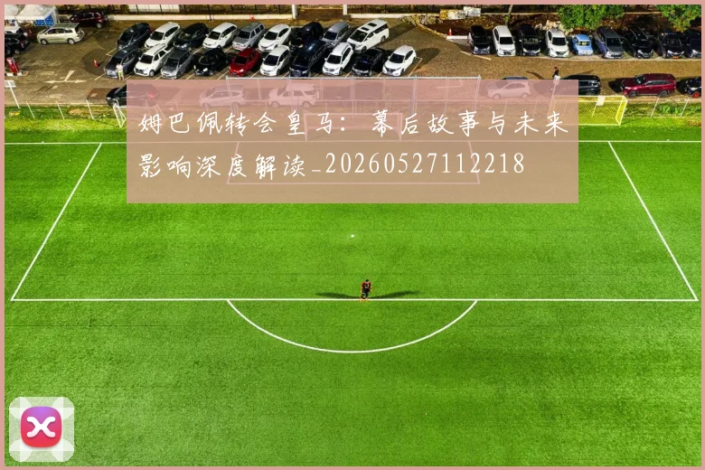姆巴佩转会皇马:幕后故事与未来影响深度解读_20260527112218