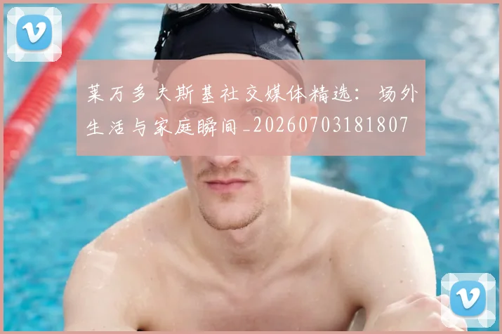 莱万多夫斯基社交媒体精选：场外生活与家庭瞬间_20260703181807
