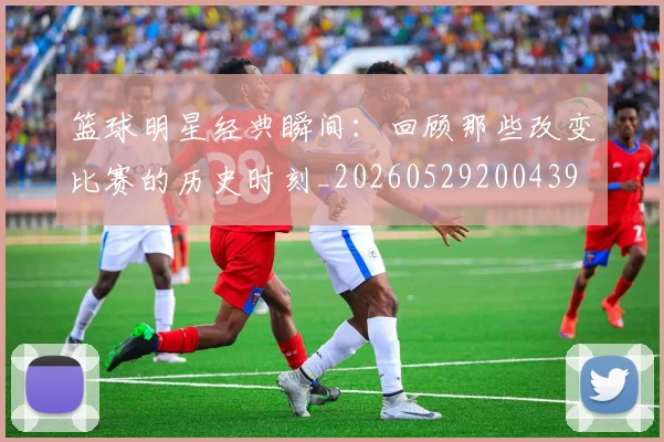 篮球明星经典瞬间：回顾那些改变比赛的历史时刻_20260529200439
