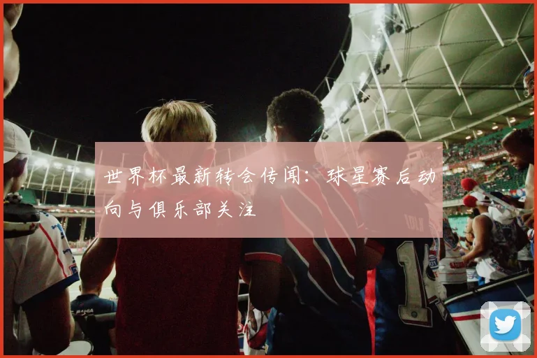 世界杯最新转会传闻:球星赛后动向与俱乐部关注