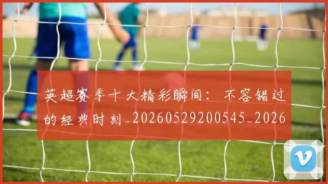 英超赛季十大精彩瞬间：不容错过的经典时刻_20260529200545_20260702174644