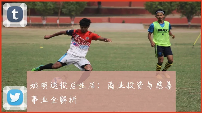 姚明退役后生活：商业投资与慈善事业全解析