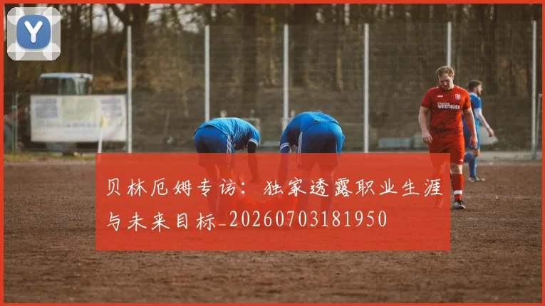 贝林厄姆专访：独家透露职业生涯与未来目标_20260703181950