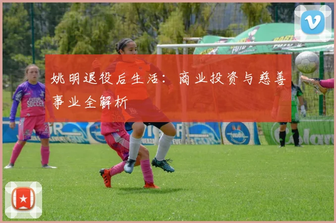 姚明退役后生活:商业投资与慈善事业全解析