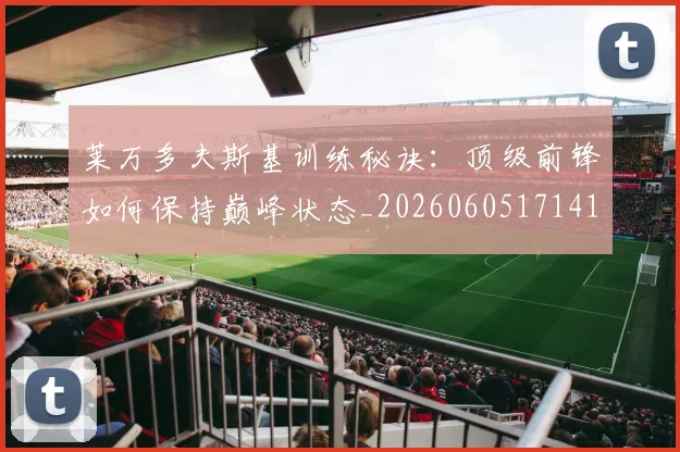 莱万多夫斯基训练秘诀:顶级前锋如何保持巅峰状态_20260605171413_20260703181811