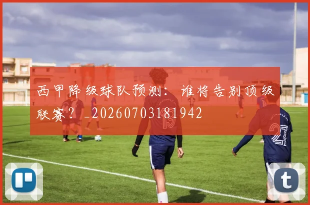 西甲降级球队预测:谁将告别顶级联赛?_20260703181942