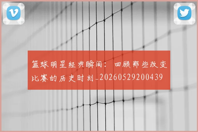 篮球明星经典瞬间：回顾那些改变比赛的历史时刻_20260529200439