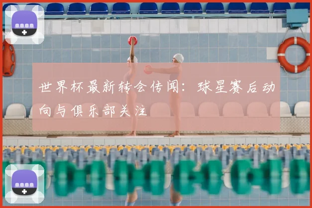 世界杯最新转会传闻：球星赛后动向与俱乐部关注