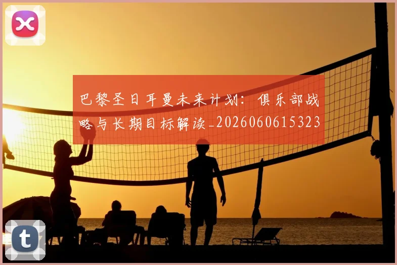 巴黎圣日耳曼未来计划：俱乐部战略与长期目标解读_20260606153235