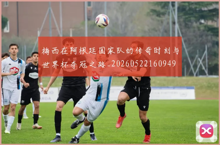 梅西在阿根廷国家队的传奇时刻与世界杯夺冠之路_20260522160949