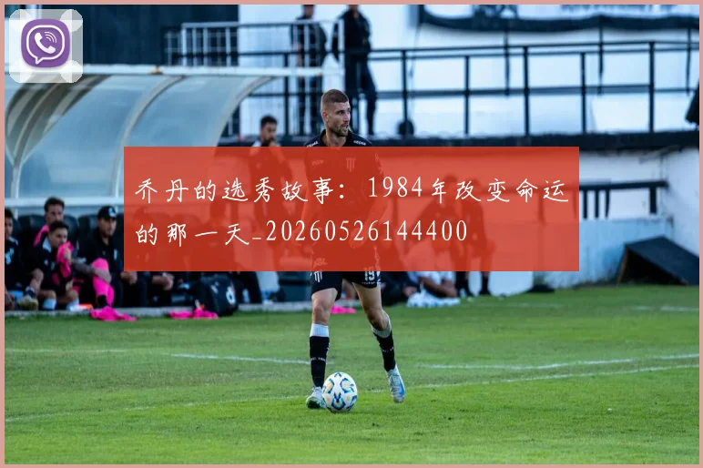 乔丹的选秀故事:1984年改变命运的那一天_20260526144400