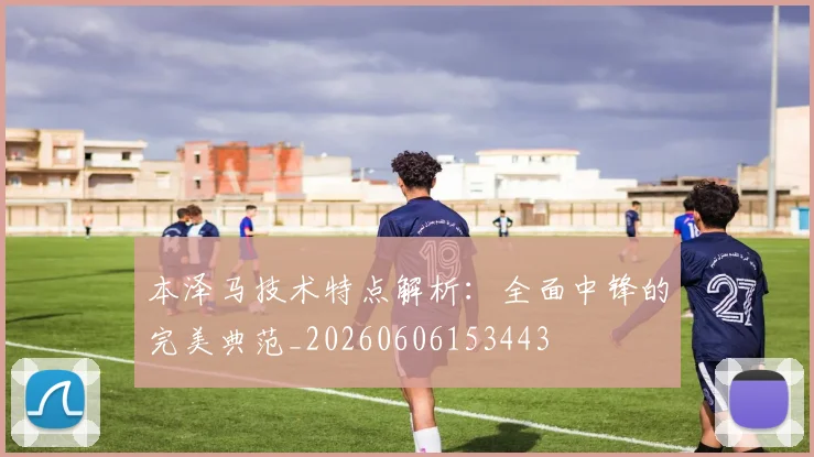 本泽马技术特点解析：全面中锋的完美典范_20260606153443